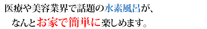 医療や美容業界で話題の水素風呂が、なんとお家で簡単に楽しめます。